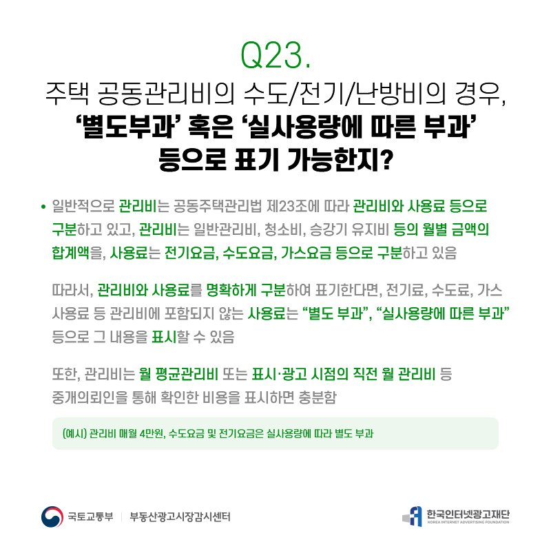 Q23.
주택공동관리비의수도/전기/난방비의경우, ‘별도부과’혹은‘실사용량에따른부과’
등으로표기가능한지?
일반적으로관리비는공동주택관리법제23조에따라관리비와사용료등으로 구분하고있고,관리비는일반관리비,청소비,승강기유지비등의월별금액의 합계액을,사용료는전기요금,수도요금,가스요금등으로구분하고있음
따라서,관리비와사용료를명확하게구분하여표기한다면,전기료,수도료,가스 사용료등관리비에포함되지않는사용료는[별도부과],[실사용량에따른부과] 등으로그내용을표시할수있음
또또한한,,관관리리비비는는월평균관리비또는표시·광고시점의직전월관리비등 중개의뢰인을통해확인한비용을표시하면충분함
(예시)관리비매월4만원,수도요금및전기요금은실사용량에따라별도부과
