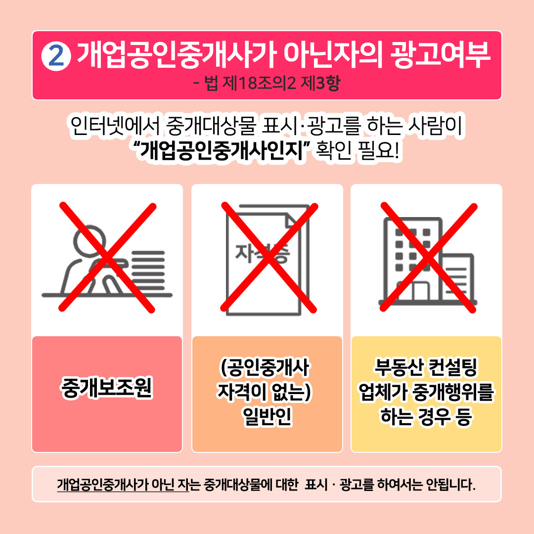 2. 개업공인중개사가 아닌 자의 광고여부 -법 제18조의2 제3항. 인터넷에서 중개대상물 표시·광고를 하는 사람이 개업공인중개사인지 확인 필요! X 중개보원 X (공인중개사 자격이 없는) 일반인 X 부동산 컨설팅 업체가 중개행위를 하는 경우 등. 개업공인중개사가 아닌 자는 중개대상물에 대한 표시·광고를 하여서는 안됩니다.