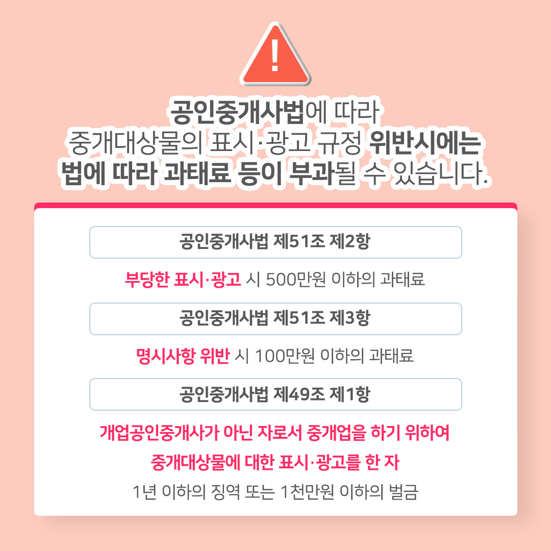 공인중개사법에 따라 중개대상물의 표시·광고 규정 위반 시에는 법에 따라 과태료 등이 부과될 수 있습니다. 공인중개사법 제51조 제2항: 부당한 표시·광고 시 500만원 이하의 과태료. 공인중개사법 제51조 제3항: 명시사항 위반 시 100만원 이하의 과태료. 공인중개사법 제49조 제1항: 개업공인중개사가 아닌 자로서 중개업을 하기 위하여 중개대상물에 대한 표시·광고를 한 자. 1년 이하의 징역 또는 1천만원 이하의 벌금