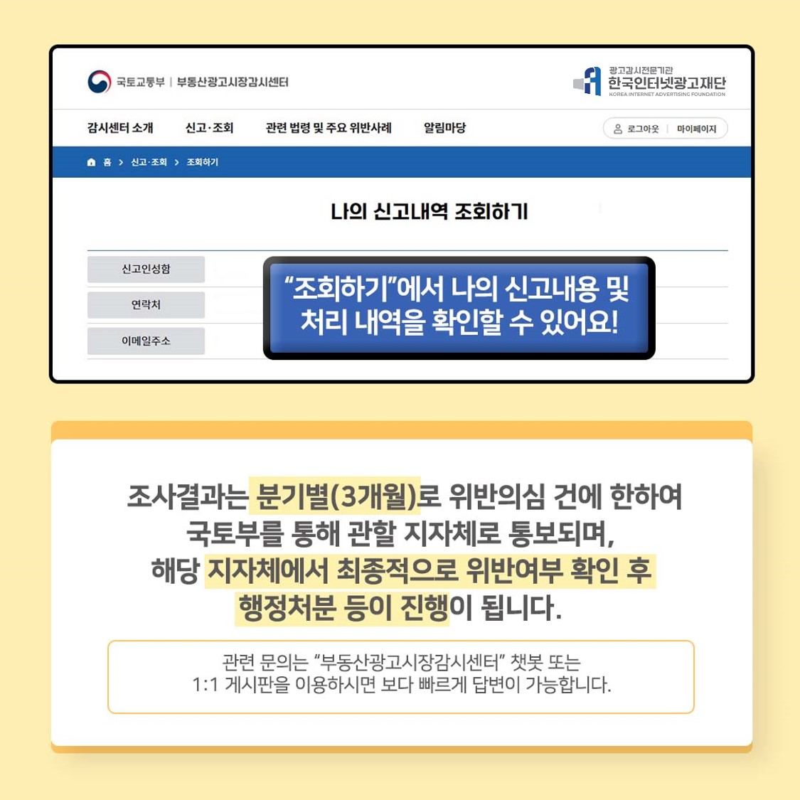 조회하기에서 나의 신고내용 및 처리 내역을 확인할 수 있어요! 조사결과는 분기별(3개월)으로 위반의심 건에 한하여 국토부를 통해 관할 지자체로 통보되며, 해당 지자체에서 최종적으로 위반여부 확인 후 행정처분 등이 진행이 됩니다. 관련 문의는 부동산광고시장감시센터 챗봇 또는 1:1 게시판을 이용하시면 보다 빠르게 답변이 가능합니다.