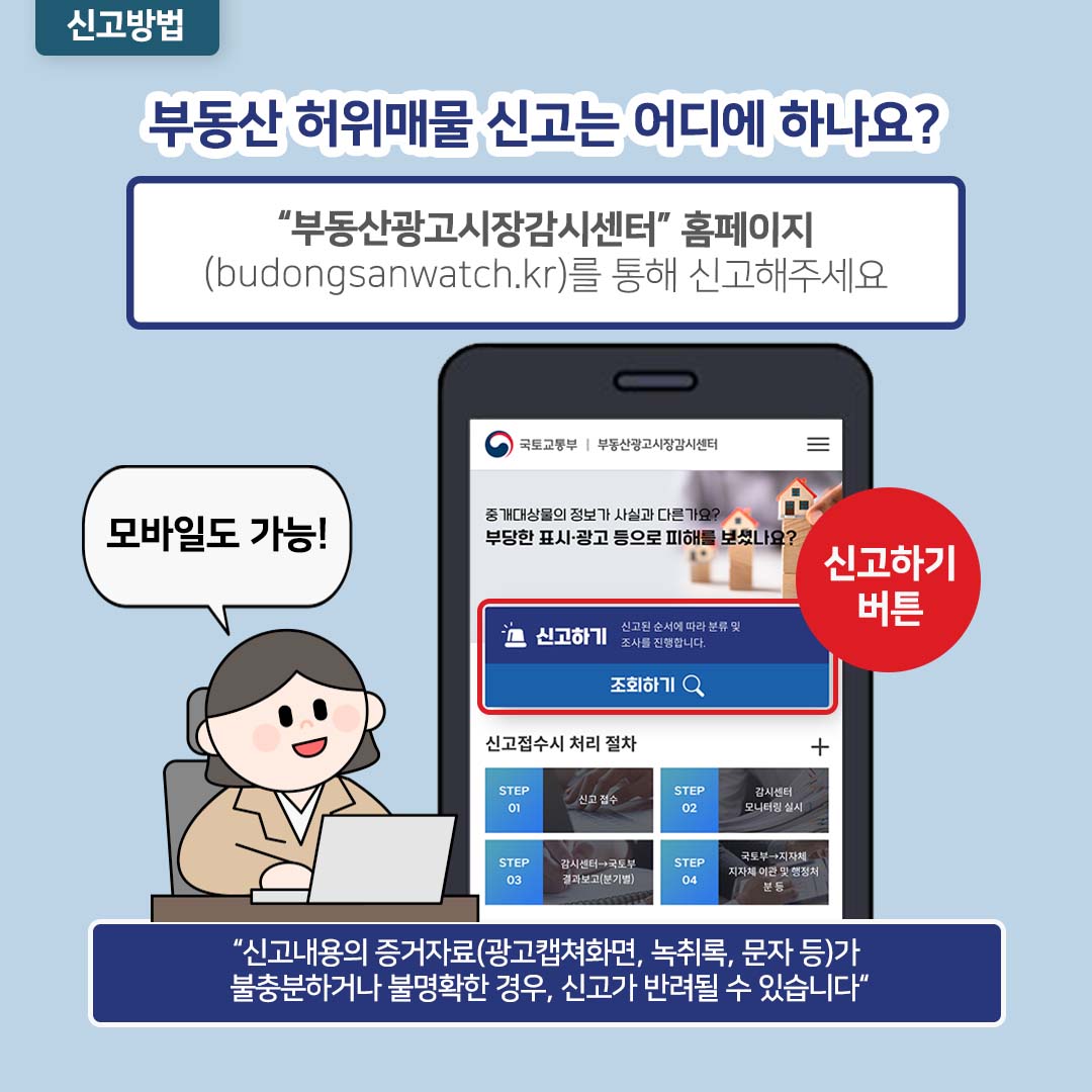 신고방법: 부동산 허위매물 신고는 어디에 하나요? 부동산광고시장감시센터 홈페이지 (budongsanwatch.kr)를 통해 신고해주세요. 모바일도 가능! 신고하기 버튼. 신고내용의 증거자료(광고캡쳐화면, 녹취록, 문자 등)가 불충분하거나 불명확한 경우, 신고가 반려될 수 있습니다