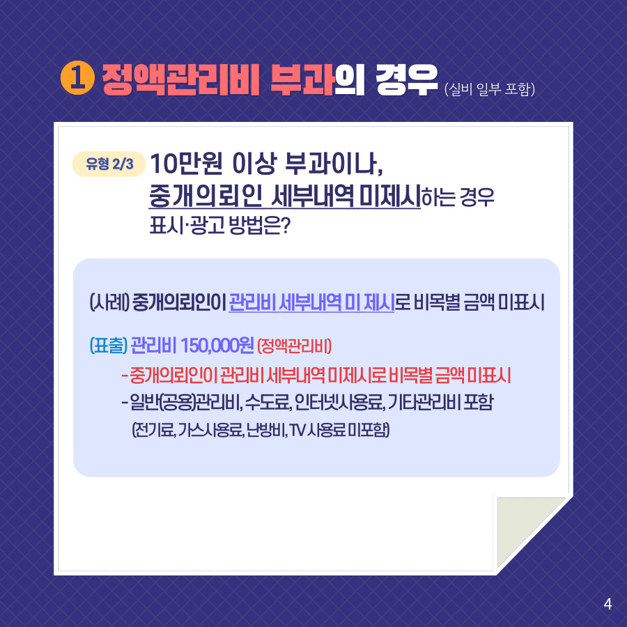 1. 정액관리비 부과의 경우 (사례 일부 포함). 유형 2/3 10만원 이상 부과이나,중개의뢰인 세부내역 미제시하는 경우표시·광고 방법은? (사례) 중개의뢰인이 관리비 세부내역 미 제시로 비목별 금액 미표시. (표출) 관리비 150,000원 (정액관리비) -중개의뢰인이 관리비 세부내역 미제시로 비목별 금액 미표시 -일반(공용)관리비, 수도료, 인터넷사용료, 기타관리비 포함(전기료, 가스사용료, 난방비, TV 사용료 미포함)