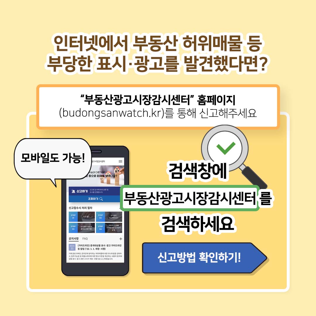 인터넷에서 부동산 허위매물 등 부당한 표시·광고를 발견했다면? 부동산광고시장감시센터 홈페이지 (budongsanwatch.kr)를 통해 신고해주세요. 모바일도 가능! 검색창에 부동산광고시장감시센터를 검색하세요. 신고방법 확인하기!