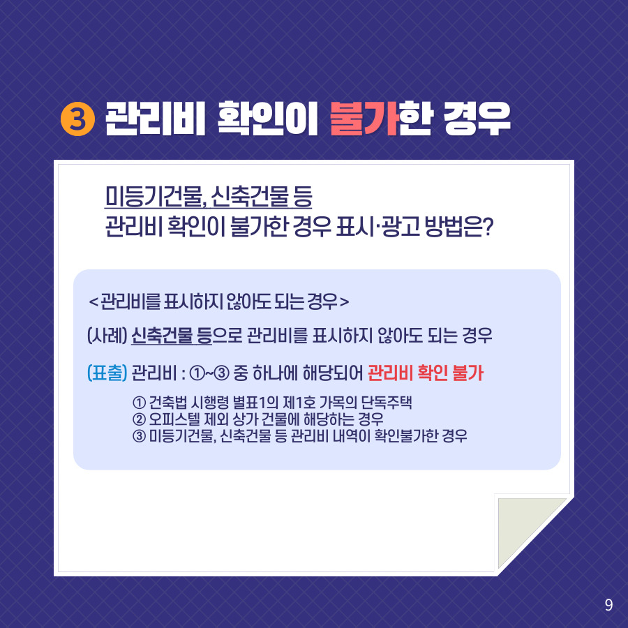 3. 관리비 확인이 불가한 경우. 미등기건물, 신축건물 등 관리비 확인이 불가한 경우 표시·광고 방법은? <관리비를 표시하지 않아도 되는 경우> (사례) 신축건물 등으로 관리비를 표시하지 않아도 되는 경우. (표출) 관리비 : ①~③ 중 하나에 해당되어 관리비 확인 불가 ① 건축법 시행령 별표1의 제1호 가목의 단독주택 ② 오피스텔 제외 상가 건물에 해당하는 경우 ③ 미등기건물, 신축건물 등 관리비 내역이 확인불가한 경우