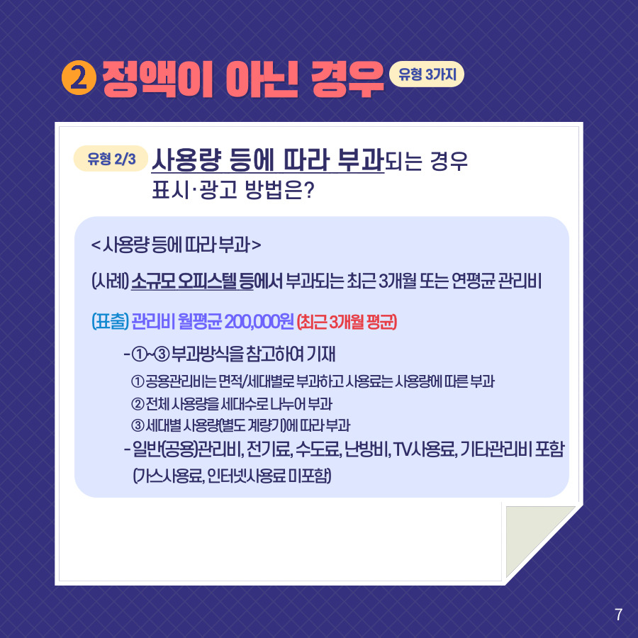 2. 정액이 아닌 경우 (유형 3가지). 유형 2/3 사용량 등에 따라 부과되는 경우표시·광고 방법은? <사용량 등에 따라 부과> (사례) 소규모 오피스텔 등에서 부과되는 최근 3개월 또는 연평균 관리비. (표출) 관리비 월평균 200,000원 (최근 3개월 평균) -①~③ 부과방식을 참고하여 기재 ①공용관리비는 면적/세대별로 부과하고 사용료는 사용량에 따른 부과 ② 전체 사용량을 세대수로 나누어 부과 ③ 세대별 사용량(별도 계량기)에 따라 부과 - 일반(공용)관리비, 전기료, 수도료, 난방비, TV사용료, 기타관리비 포함 (가스사용료, 인터넷사용료 미포함)