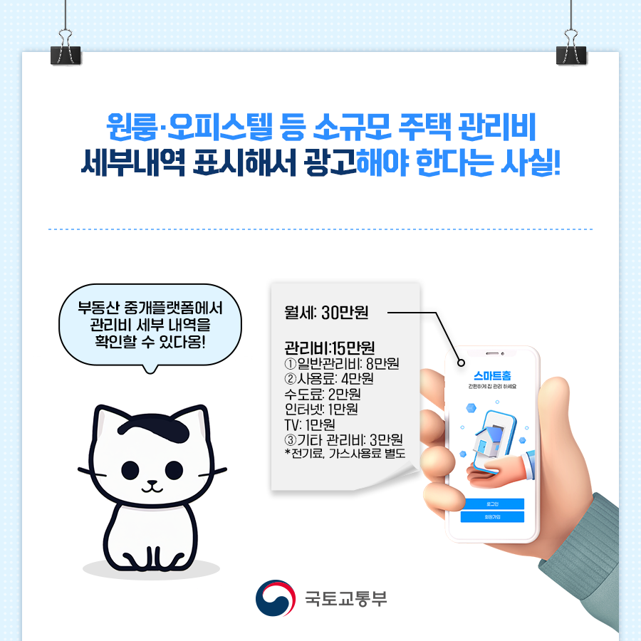 원룸, 오피스텔 등 소규모 주택 관리비 세부내역을 표시해서 광고해야 한다는 사실! 부동산 중개 플랫폼에서 관리비 세부 내역을 확인할 수 있다옹! 월세: 30만원, 관리비: 15만원 ① 일반관리비: 8만원 ② 사용료: 4만원 (수도료 2만원, 인터넷 1만원, TV 1만원) ③ 기타 관리비: 3만원 (*전기료, 가스 사용료 별도). 국토교통부